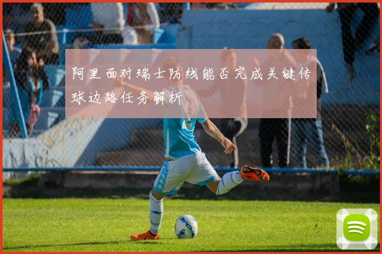 阿里面对瑞士防线能否完成关键传球边路任务解析