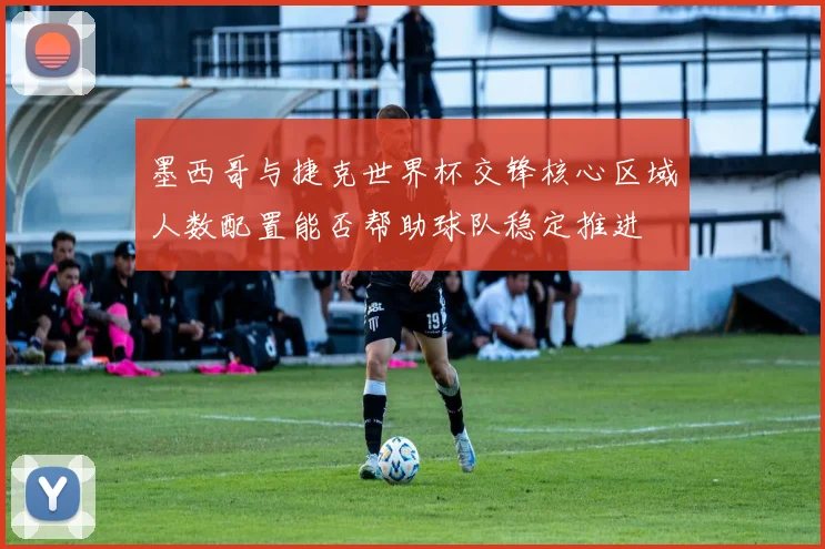 墨西哥与捷克世界杯交锋核心区域人数配置能否帮助球队稳定推进