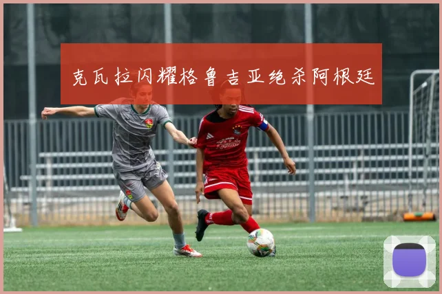 克瓦拉闪耀格鲁吉亚绝杀阿根廷