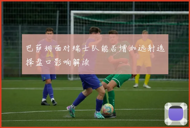 巴萨姆面对瑞士队能否增加远射选择盘口影响解读