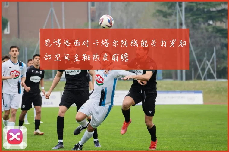 恩博洛面对卡塔尔防线能否打穿肋部空间金靴热度前瞻