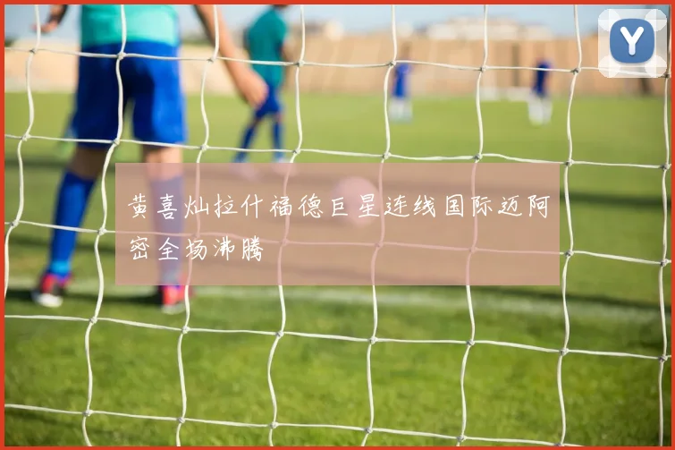 黄喜灿拉什福德巨星连线国际迈阿密全场沸腾