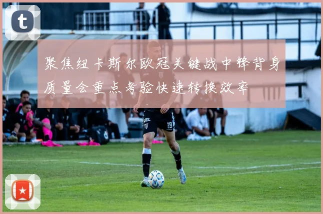 聚焦纽卡斯尔欧冠关键战中锋背身质量会重点考验快速转换效率