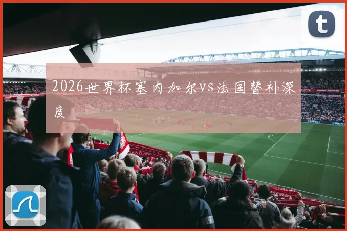 2026世界杯塞内加尔vs法国替补深度