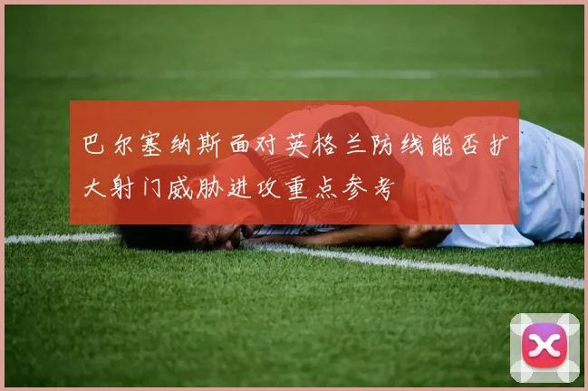 巴尔塞纳斯面对英格兰防线能否扩大射门威胁进攻重点参考