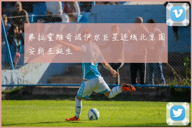 弗拉霍维奇诺伊尔巨星连线北京国安新王诞生