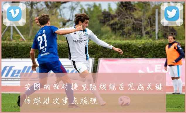 安图纳面对捷克防线能否完成关键传球进攻重点梳理