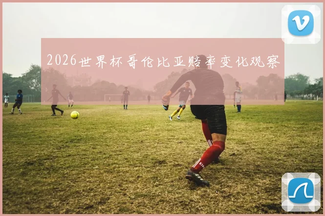 2026世界杯哥伦比亚赔率变化观察
