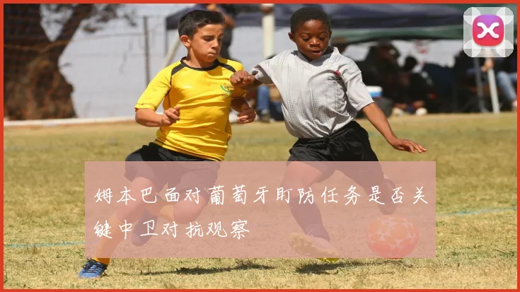 姆本巴面对葡萄牙盯防任务是否关键中卫对抗观察