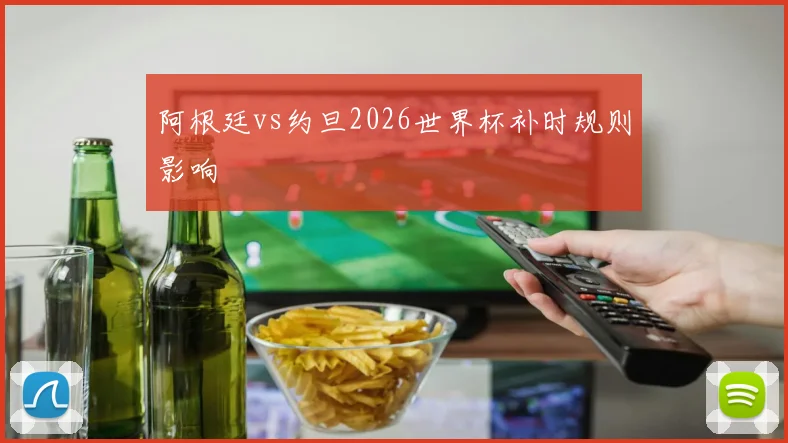 阿根廷vs约旦2026世界杯补时规则影响