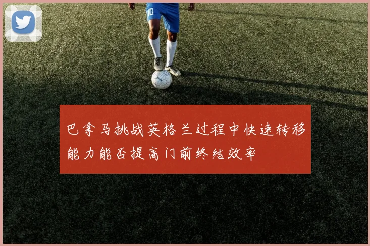 巴拿马挑战英格兰过程中快速转移能力能否提高门前终结效率