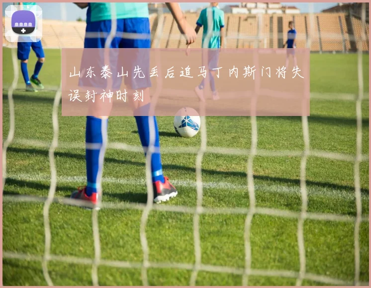 山东泰山先丢后追马丁内斯门将失误封神时刻