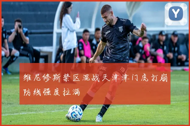 维尼修斯禁区混战天津津门虎打崩防线强度拉满