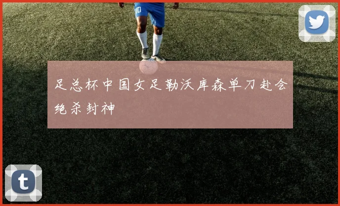 足总杯中国女足勒沃库森单刀赴会绝杀封神