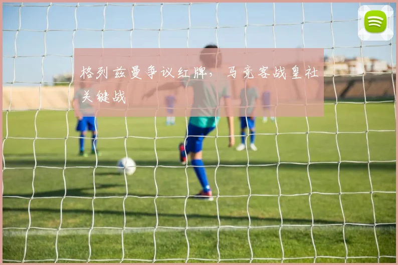 格列兹曼争议红牌，马竞客战皇社关键战
