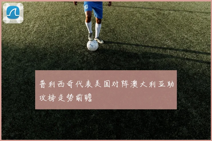 普利西奇代表美国对阵澳大利亚助攻榜走势前瞻