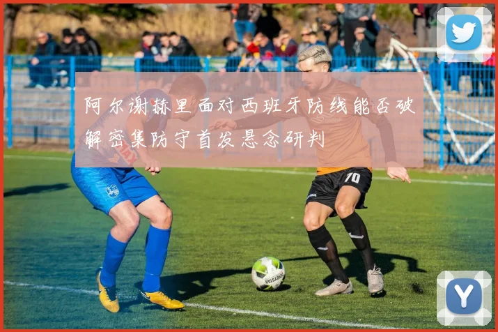 阿尔谢赫里面对西班牙防线能否破解密集防守首发悬念研判