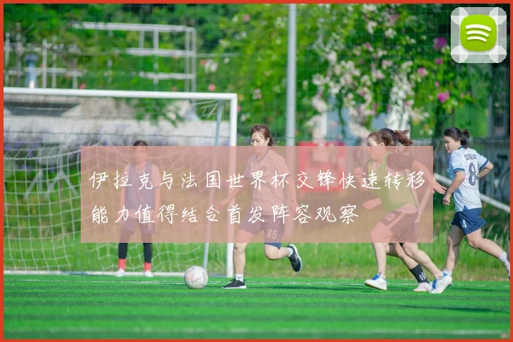 伊拉克与法国世界杯交锋快速转移能力值得结合首发阵容观察