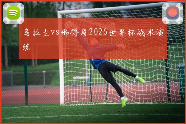 乌拉圭vs佛得角2026世界杯战术演练