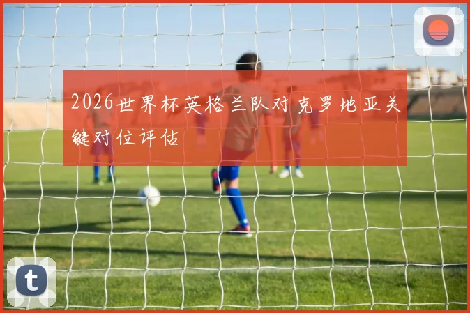 2026世界杯英格兰队对克罗地亚关键对位评估