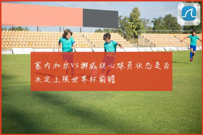 塞内加尔vs挪威核心球员状态是否决定上限世界杯前瞻