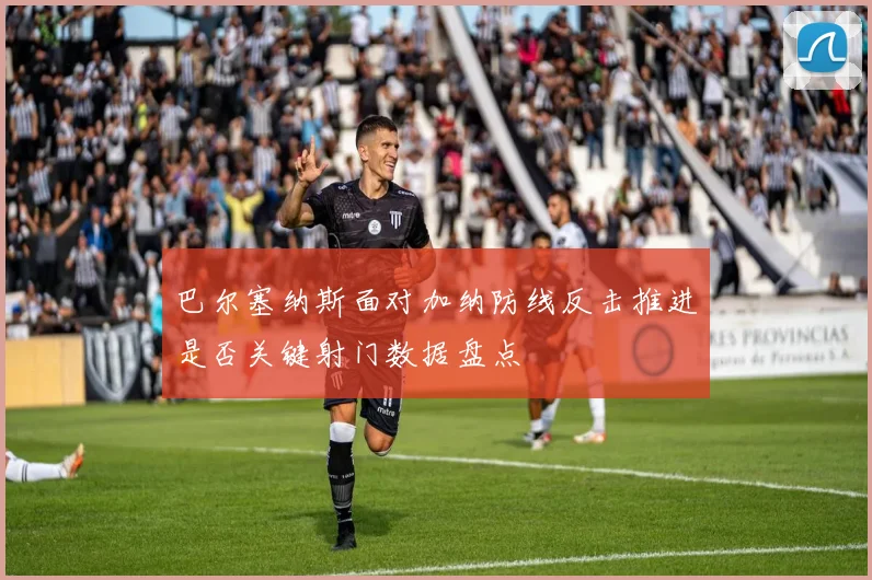 巴尔塞纳斯面对加纳防线反击推进是否关键射门数据盘点