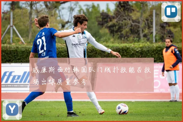 威廉斯面对韩国队门线扑救能否救场出球质量参考