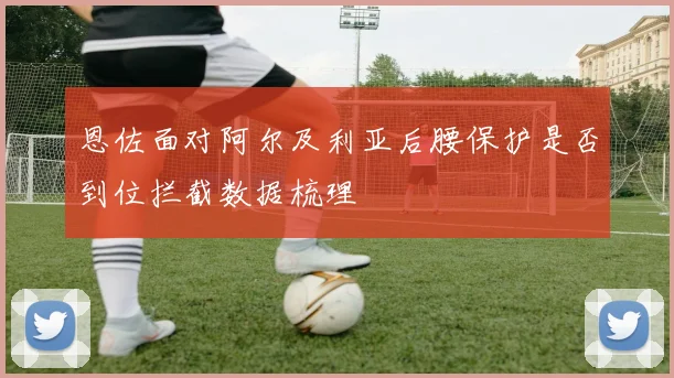 恩佐面对阿尔及利亚后腰保护是否到位拦截数据梳理