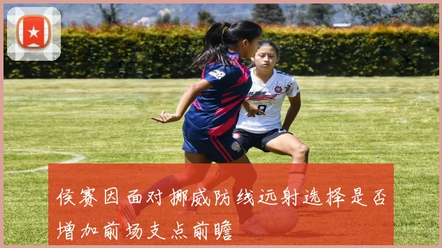 侯赛因面对挪威防线远射选择是否增加前场支点前瞻