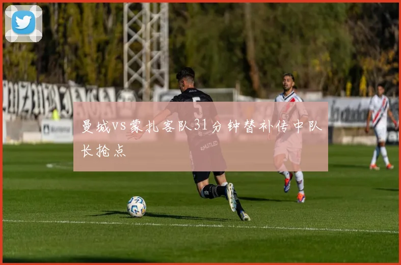 曼城vs蒙扎客队31分钟替补传中队长抢点