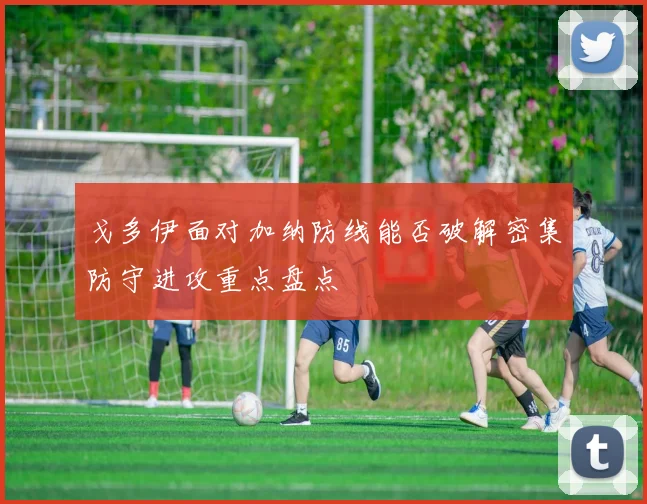 戈多伊面对加纳防线能否破解密集防守进攻重点盘点