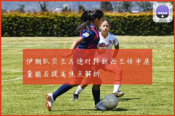 伊朗队贝兰万德对阵新西兰传中质量能否提高焦点解析
