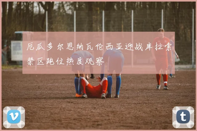 厄瓜多尔恩纳瓦伦西亚迎战库拉索禁区跑位热度观察