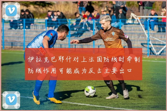 伊拉克巴耶什对上法国防线时牵制防线作用可能成为反击主要出口